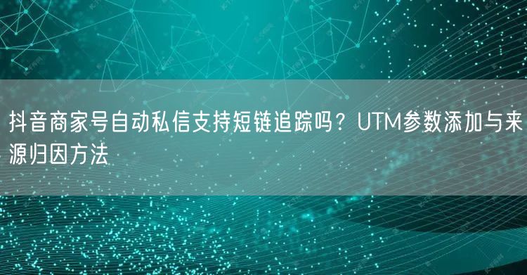 抖音商家号自动私信支持短链追踪吗？UTM参数添加与来源归因方法