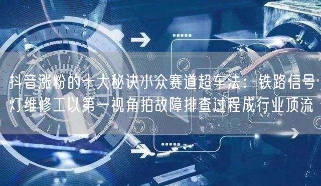 抖音涨粉的十大秘诀小众赛道超车法：铁路信号灯维修工以第一视角拍故障排查过程成行业顶流