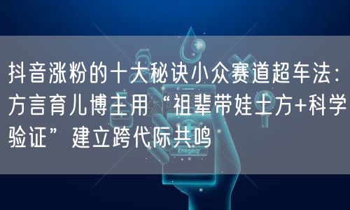 抖音涨粉的十大秘诀小众赛道超车法：方言育儿博主用“祖辈带娃土方+科学验证”建立跨代际共鸣