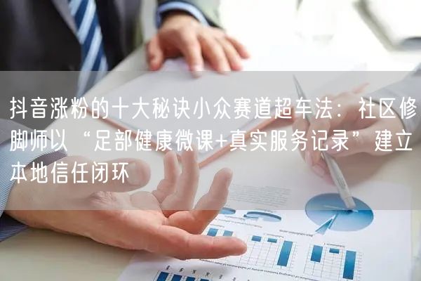 抖音涨粉的十大秘诀小众赛道超车法：社区修脚师以“足部健康微课+真实服务记录”建立本地信任闭环