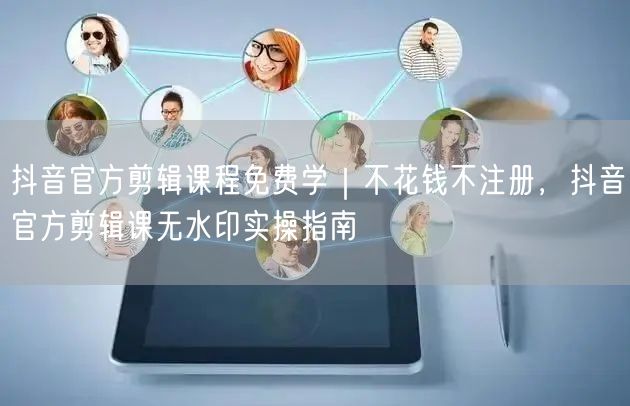抖音官方剪辑课程免费学｜不花钱不注册，抖音官方剪辑课无水印实操指南