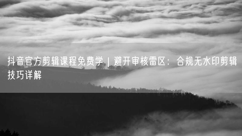 抖音官方剪辑课程免费学｜避开审核雷区：合规无水印剪辑技巧详解