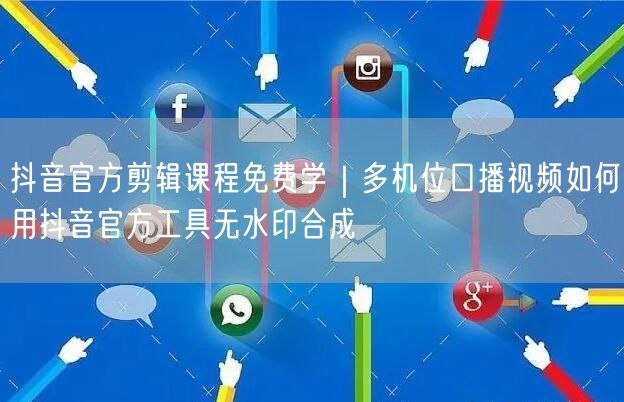 抖音官方剪辑课程免费学｜多机位口播视频如何用抖音官方工具无水印合成