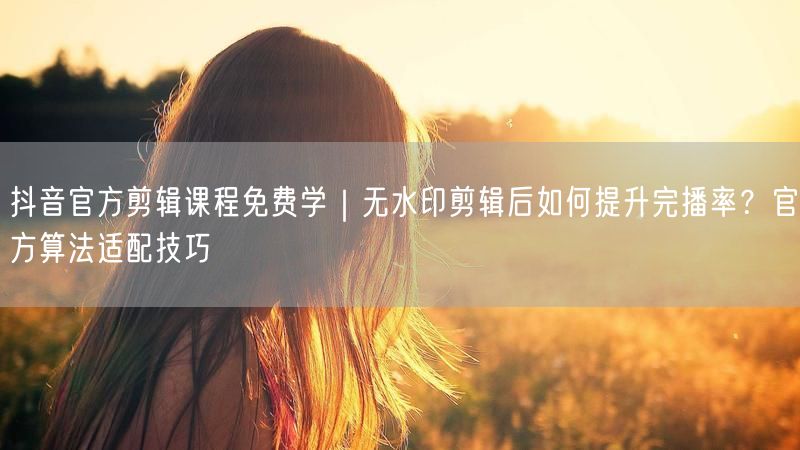 抖音官方剪辑课程免费学｜无水印剪辑后如何提升完播率？官方算法适配技巧