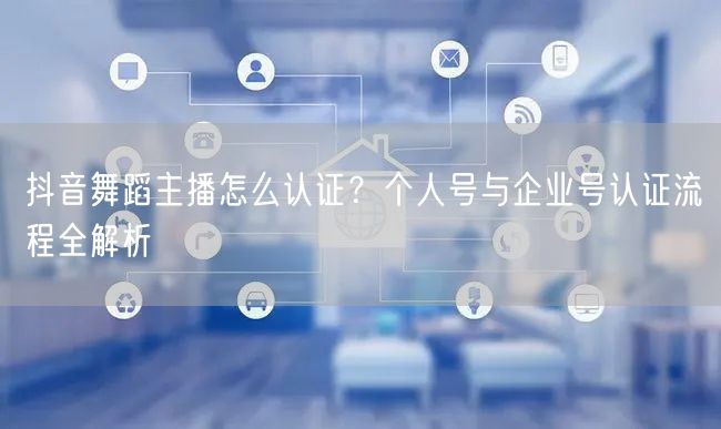 抖音舞蹈主播怎么认证？个人号与企业号认证流程全解析