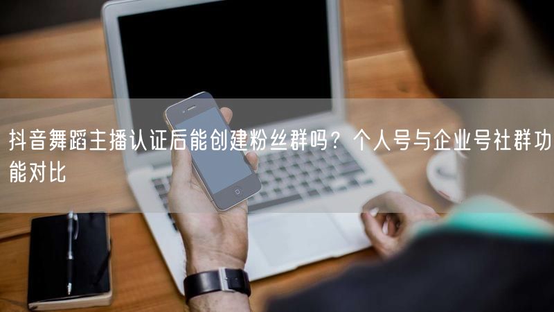 抖音舞蹈主播认证后能创建粉丝群吗？个人号与企业号社群功能对比