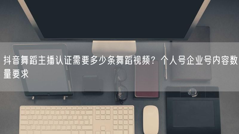 抖音舞蹈主播认证需要多少条舞蹈视频？个人号企业号内容数量要求