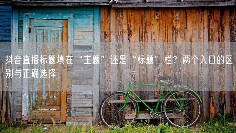 抖音直播标题填在“主题”还是“标题”栏？两个入口的区别与正确选择