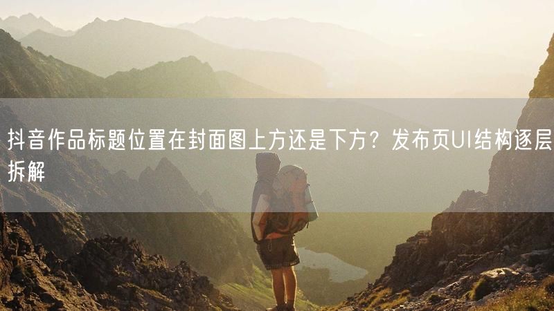 抖音作品标题位置在封面图上方还是下方？发布页UI结构逐层拆解