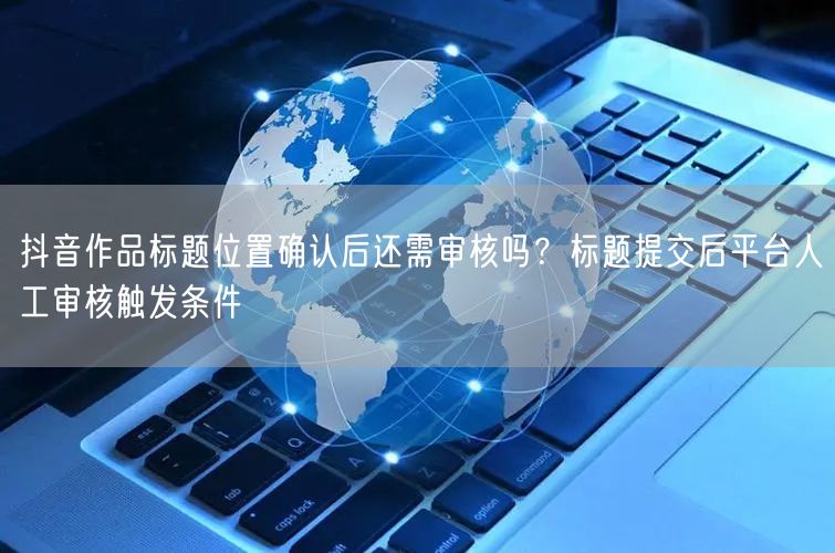 抖音作品标题位置确认后还需审核吗？标题提交后平台人工审核触发条件