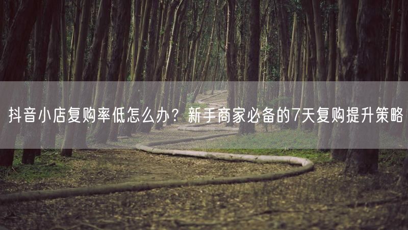 抖音小店复购率低怎么办？新手商家必备的7天复购提升策略