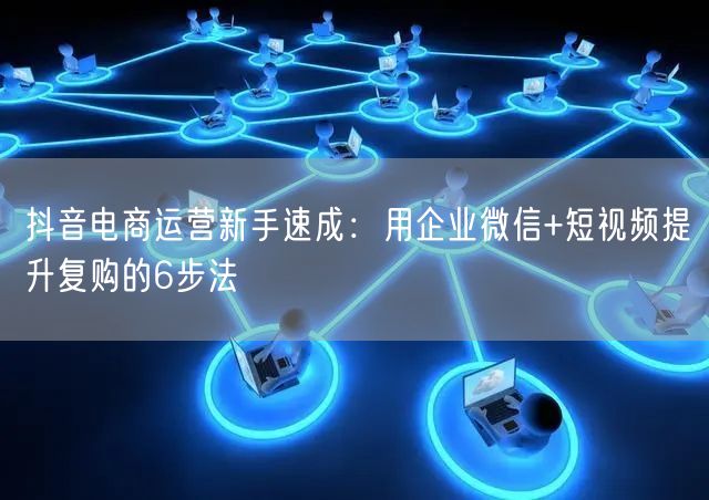 抖音电商运营新手速成：用企业微信+短视频提升复购的6步法