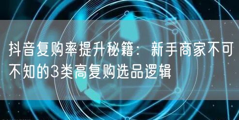 抖音复购率提升秘籍：新手商家不可不知的3类高复购选品逻辑
