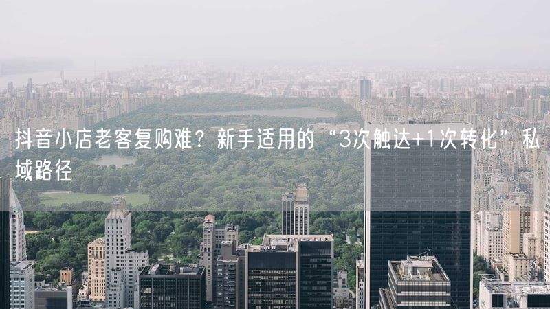 抖音小店老客复购难？新手适用的“3次触达+1次转化”私域路径