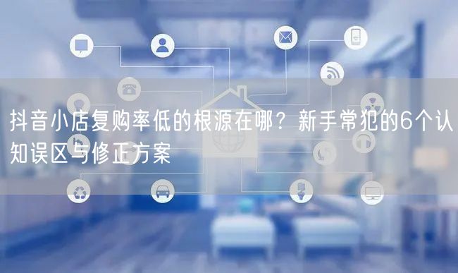 抖音小店复购率低的根源在哪？新手常犯的6个认知误区与修正方案
