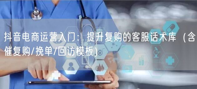 抖音电商运营入门：提升复购的客服话术库（含催复购/挽单/回访模板）