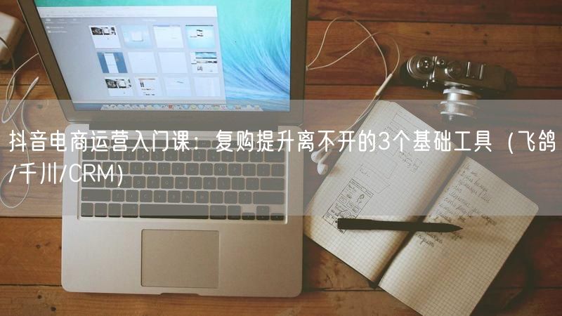 抖音电商运营入门课：复购提升离不开的3个基础工具（飞鸽/千川/CRM）