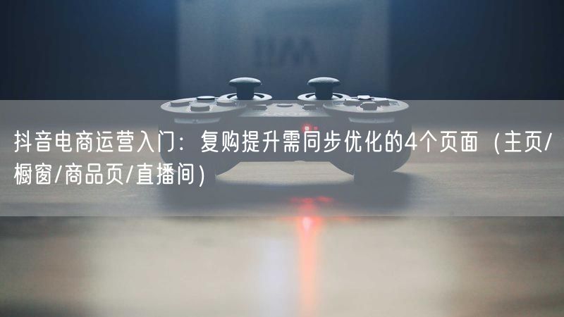 抖音电商运营入门：复购提升需同步优化的4个页面（主页/橱窗/商品页/直播间）