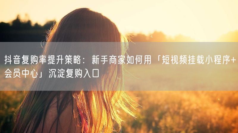 抖音复购率提升策略：新手商家如何用「短视频挂载小程序+会员中心」沉淀复购入口