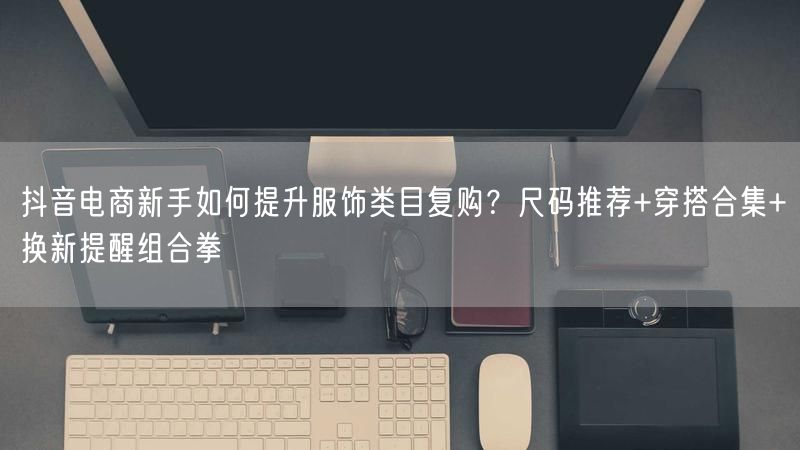 抖音电商新手如何提升服饰类目复购？尺码推荐+穿搭合集+换新提醒组合拳