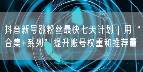 抖音新号涨粉丝最快七天计划｜用“合集+系列”提升账号权重和推荐量
