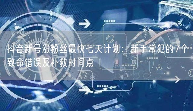 抖音新号涨粉丝最快七天计划：新手常犯的7个致命错误及补救时间点