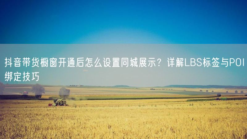 抖音带货橱窗开通后怎么设置同城展示？详解LBS标签与POI绑定技巧